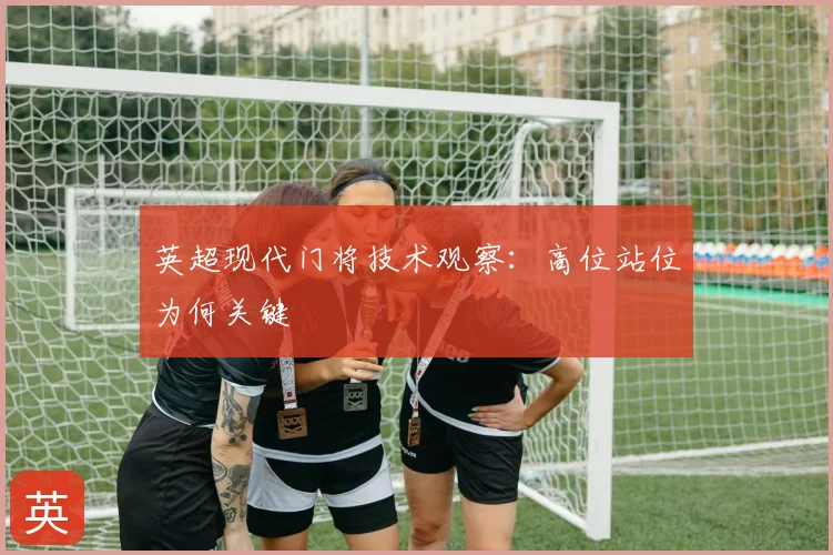 英超现代门将技术观察：高位站位为何关键